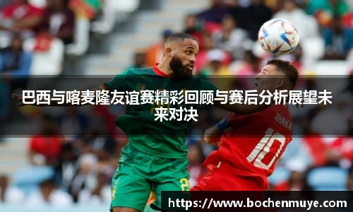 巴西与喀麦隆友谊赛精彩回顾与赛后分析展望未来对决